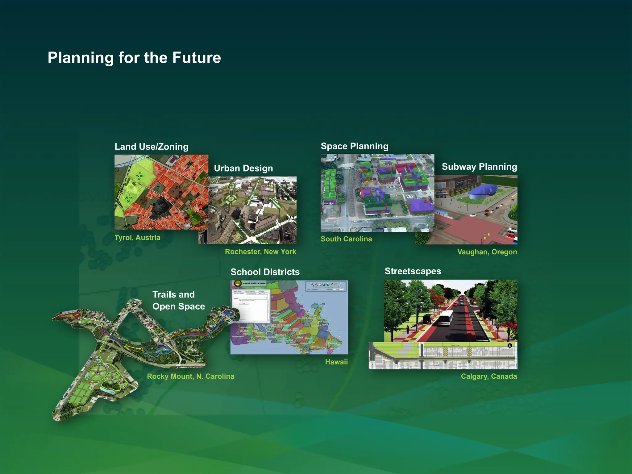 Planning for the Future
Streetscapes
Calgary, Canada
Vaughan, Oregon
Subway Planning
Space Planning
South Carolina
Hawaii
School Districts
Rochester, New York
Urban Design
Rocky Mount, N. Carolina
Trails and
Open Space
Land Use/Zoning
Tyrol, Austria
 
