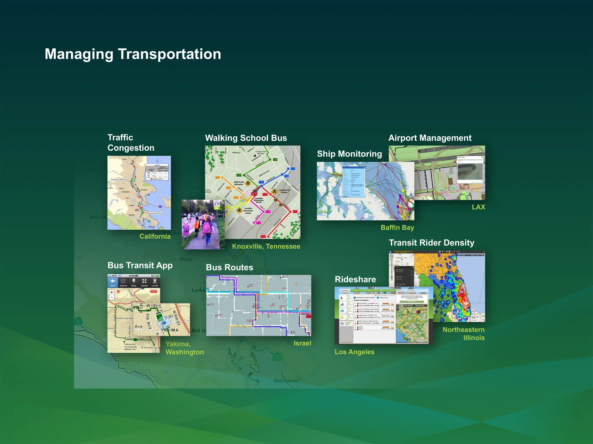 Managing Transportation
Airport Management
LAX
Ship Monitoring
Baffin Bay
Traffic
Congestion
California
Bus Routes
Israel
Knoxville, Tennessee
Walking School Bus
Bus Transit App
Yakima,
Washington
Transit Rider Density
Northeastern
Illinois
Rideshare
Los Angeles
 