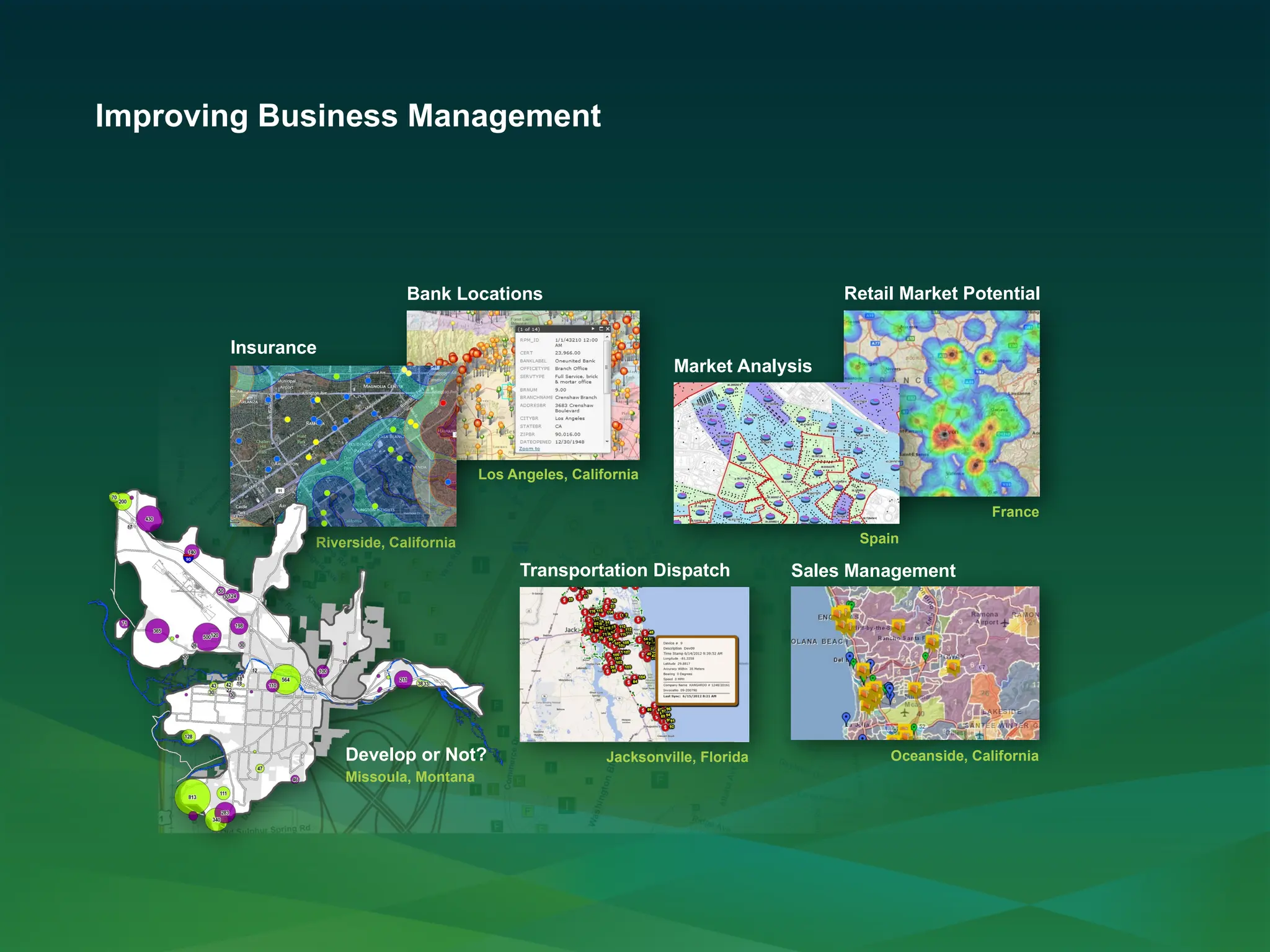 Improving Business Management
Bank Locations
Los Angeles, California
Retail Market Potential
France
Market Analysis
Spain
Insurance
Riverside, California
Transportation Dispatch
Jacksonville, Florida
Sales Management
Oceanside, California
Missoula, Montana
Develop or Not?
 