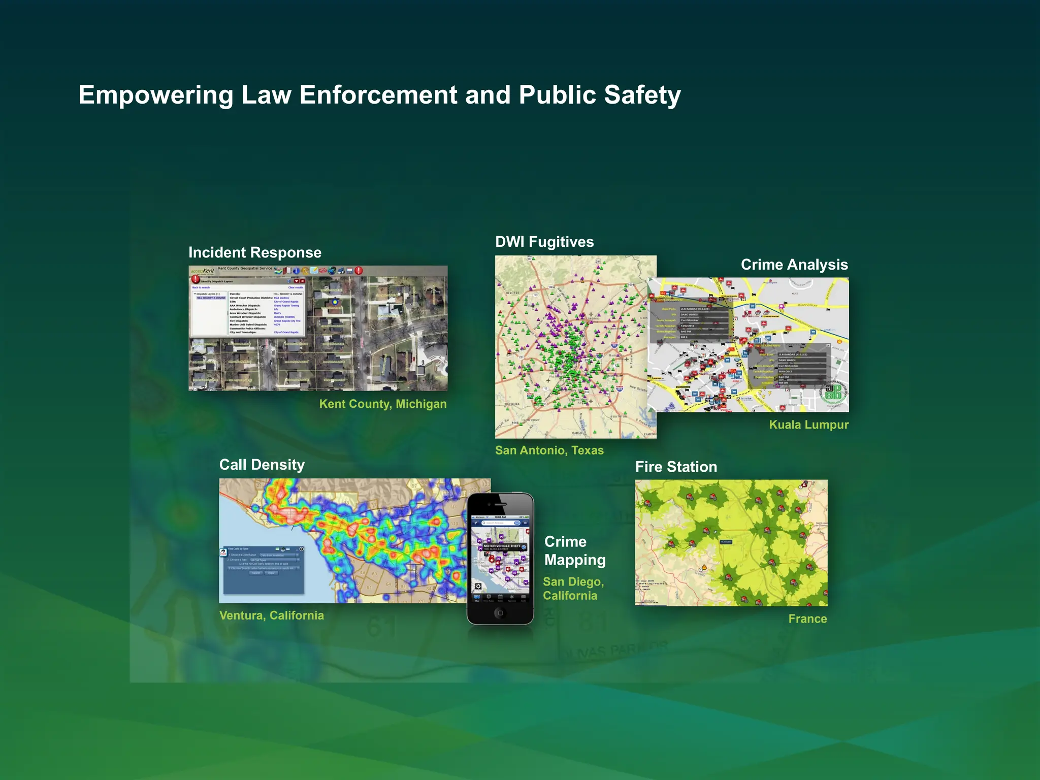 Empowering Law Enforcement and Public Safety
Incident Response
Kent County, Michigan
Call Density
Ventura, California
Fire Station
France
San Diego,
California
Crime
Mapping
DWI Fugitives
San Antonio, Texas
Crime Analysis
Kuala Lumpur
 