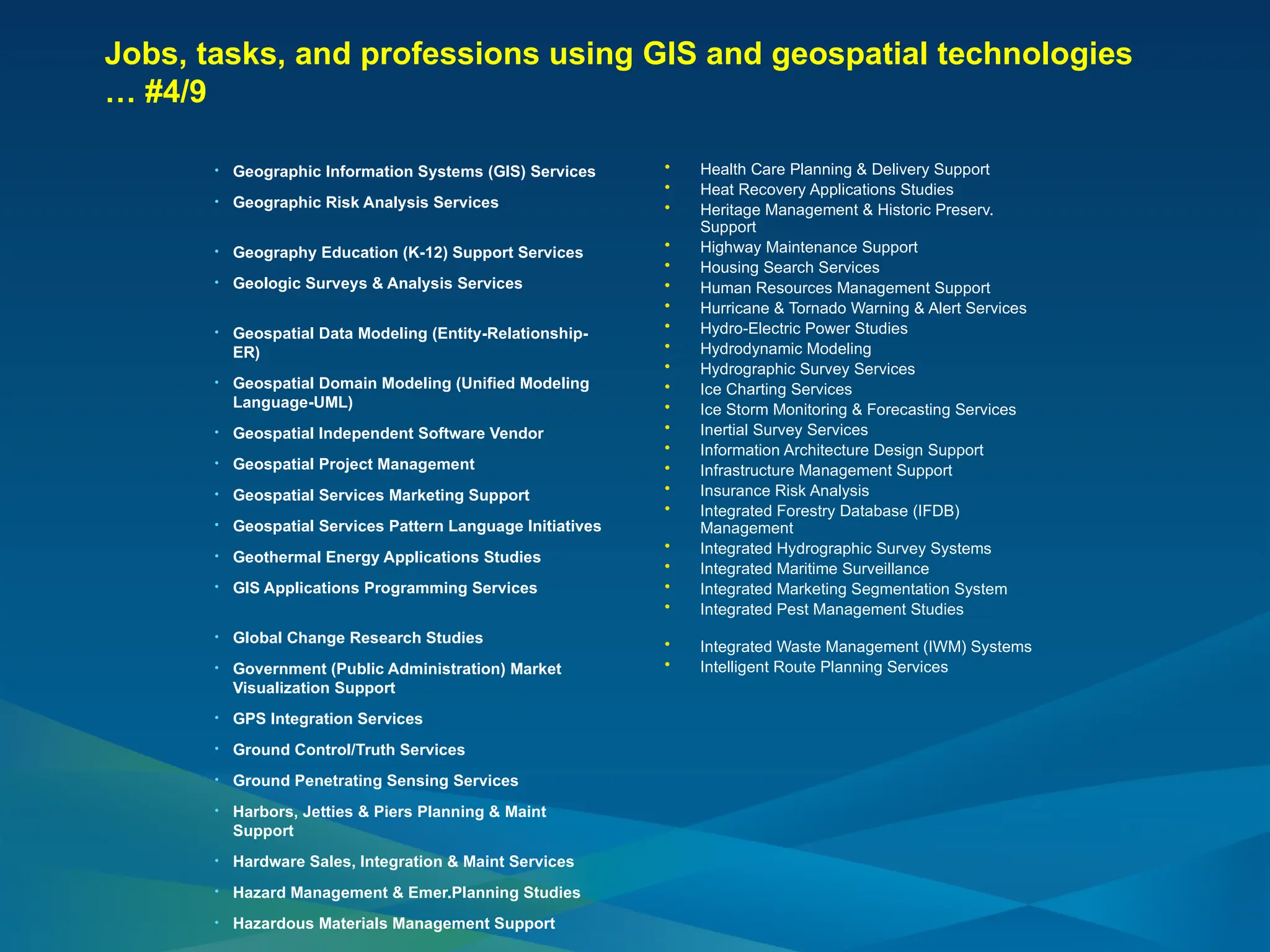 Jobs, tasks, and professions using GIS and geospatial technologies
… #4/9
• Geographic Information Systems (GIS) Services
• Geographic Risk Analysis Services
• Geography Education (K-12) Support Services
• Geologic Surveys & Analysis Services
• Geospatial Data Modeling (Entity-Relationship-
ER)
• Geospatial Domain Modeling (Unified Modeling
Language-UML)
• Geospatial Independent Software Vendor
• Geospatial Project Management
• Geospatial Services Marketing Support
• Geospatial Services Pattern Language Initiatives
• Geothermal Energy Applications Studies
• GIS Applications Programming Services
• Global Change Research Studies
• Government (Public Administration) Market
Visualization Support
• GPS Integration Services
• Ground Control/Truth Services
• Ground Penetrating Sensing Services
• Harbors, Jetties & Piers Planning & Maint
Support
• Hardware Sales, Integration & Maint Services
• Hazard Management & Emer.Planning Studies
• Hazardous Materials Management Support
• Health Care Planning & Delivery Support
• Heat Recovery Applications Studies
• Heritage Management & Historic Preserv.
Support
• Highway Maintenance Support
• Housing Search Services
• Human Resources Management Support
• Hurricane & Tornado Warning & Alert Services
• Hydro-Electric Power Studies
• Hydrodynamic Modeling
• Hydrographic Survey Services
• Ice Charting Services
• Ice Storm Monitoring & Forecasting Services
• Inertial Survey Services
• Information Architecture Design Support
• Infrastructure Management Support
• Insurance Risk Analysis
• Integrated Forestry Database (IFDB)
Management
• Integrated Hydrographic Survey Systems
• Integrated Maritime Surveillance
• Integrated Marketing Segmentation System
• Integrated Pest Management Studies
• Integrated Waste Management (IWM) Systems
• Intelligent Route Planning Services
 