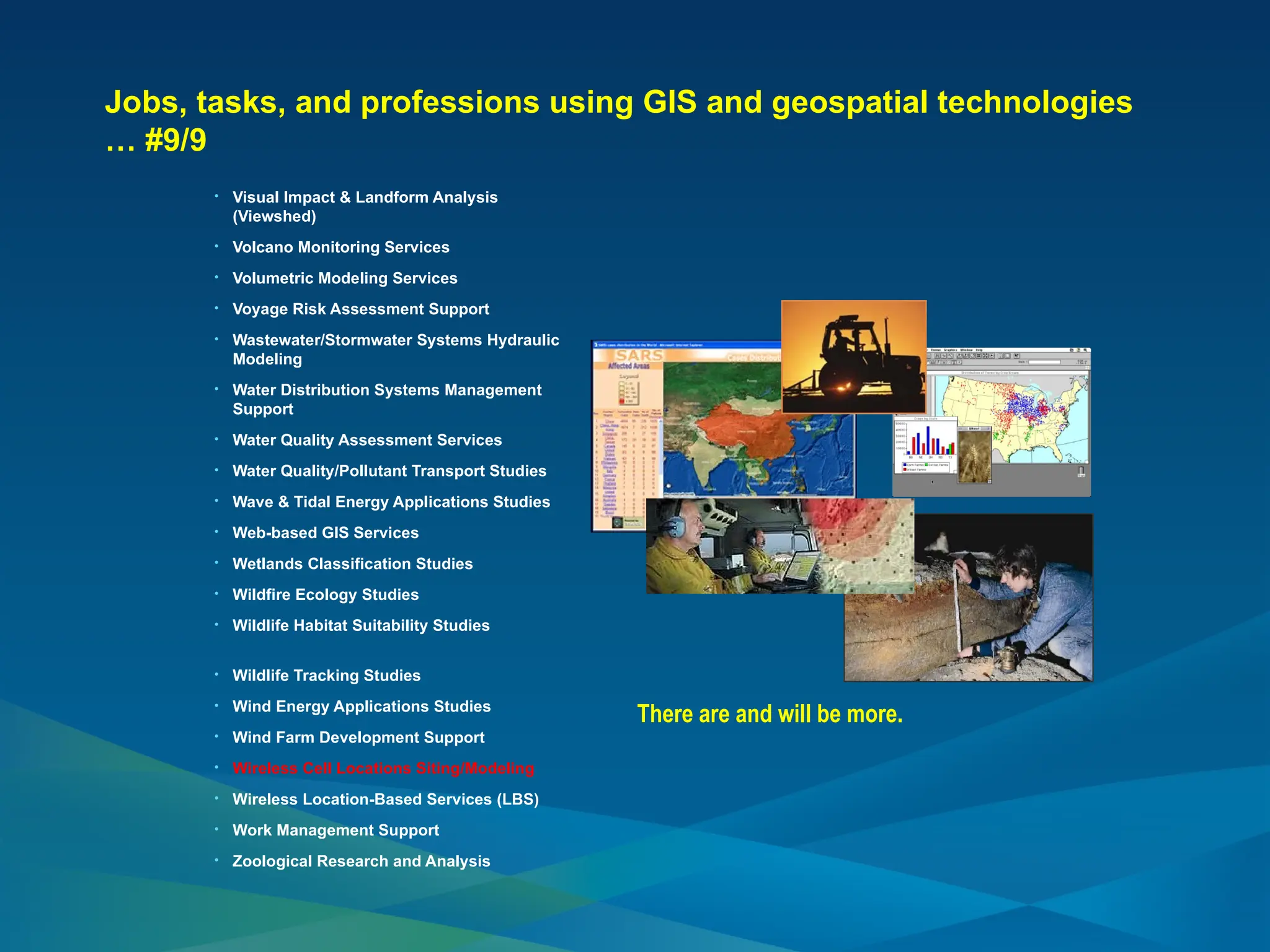 Jobs, tasks, and professions using GIS and geospatial technologies
… #9/9
• Visual Impact & Landform Analysis
(Viewshed)
• Volcano Monitoring Services
• Volumetric Modeling Services
• Voyage Risk Assessment Support
• Wastewater/Stormwater Systems Hydraulic
Modeling
• Water Distribution Systems Management
Support
• Water Quality Assessment Services
• Water Quality/Pollutant Transport Studies
• Wave & Tidal Energy Applications Studies
• Web-based GIS Services
• Wetlands Classification Studies
• Wildfire Ecology Studies
• Wildlife Habitat Suitability Studies
• Wildlife Tracking Studies
• Wind Energy Applications Studies
• Wind Farm Development Support
• Wireless Cell Locations Siting/Modeling
• Wireless Location-Based Services (LBS)
• Work Management Support
• Zoological Research and Analysis
There are and will be more.
 