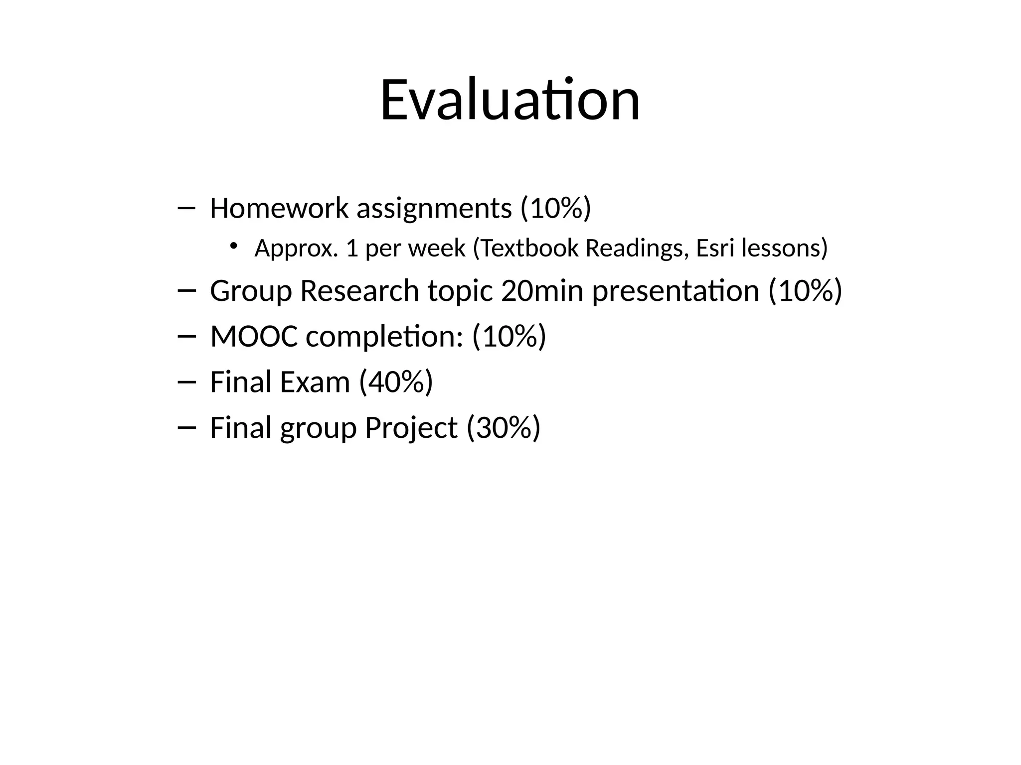Evaluation
– Homework assignments (10%)
• Approx. 1 per week (Textbook Readings, Esri lessons)
– Group Research topic 20min presentation (10%)
– MOOC completion: (10%)
– Final Exam (40%)
– Final group Project (30%)
 