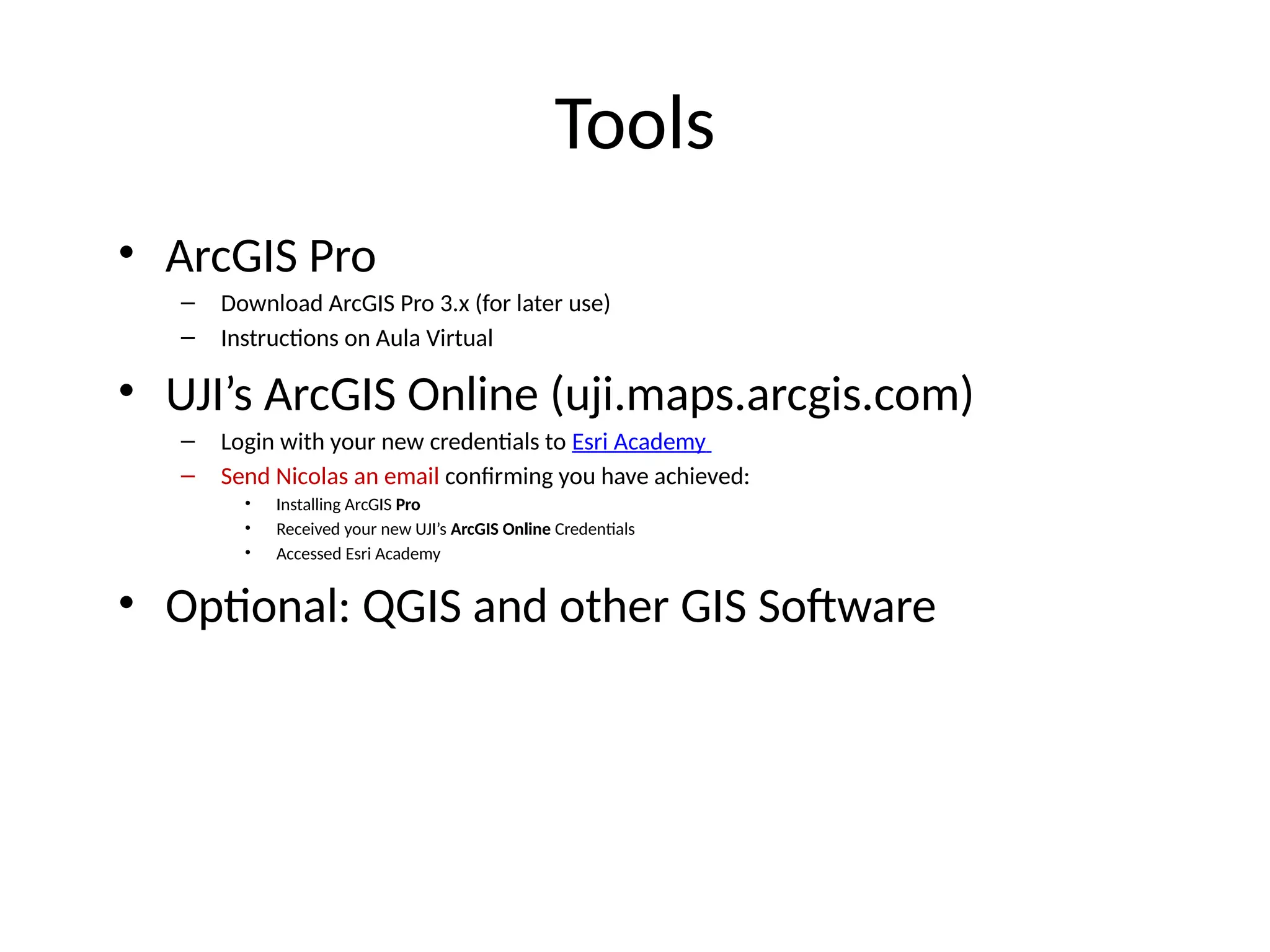 Tools
• ArcGIS Pro
– Download ArcGIS Pro 3.x (for later use)
– Instructions on Aula Virtual
• UJI’s ArcGIS Online (uji.maps.arcgis.com)
– Login with your new credentials to Esri Academy
– Send Nicolas an email confirming you have achieved:
• Installing ArcGIS Pro
• Received your new UJI’s ArcGIS Online Credentials
• Accessed Esri Academy
• Optional: QGIS and other GIS Software
 