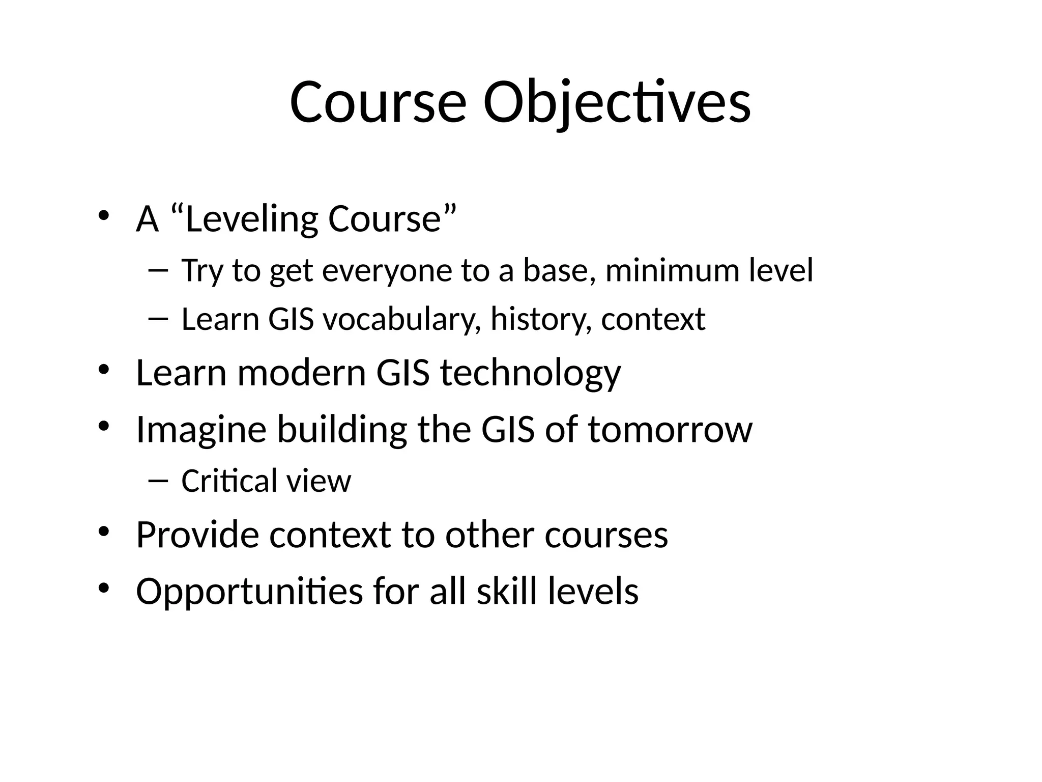 Course Objectives
• A “Leveling Course”
– Try to get everyone to a base, minimum level
– Learn GIS vocabulary, history, context
• Learn modern GIS technology
• Imagine building the GIS of tomorrow
– Critical view
• Provide context to other courses
• Opportunities for all skill levels
 