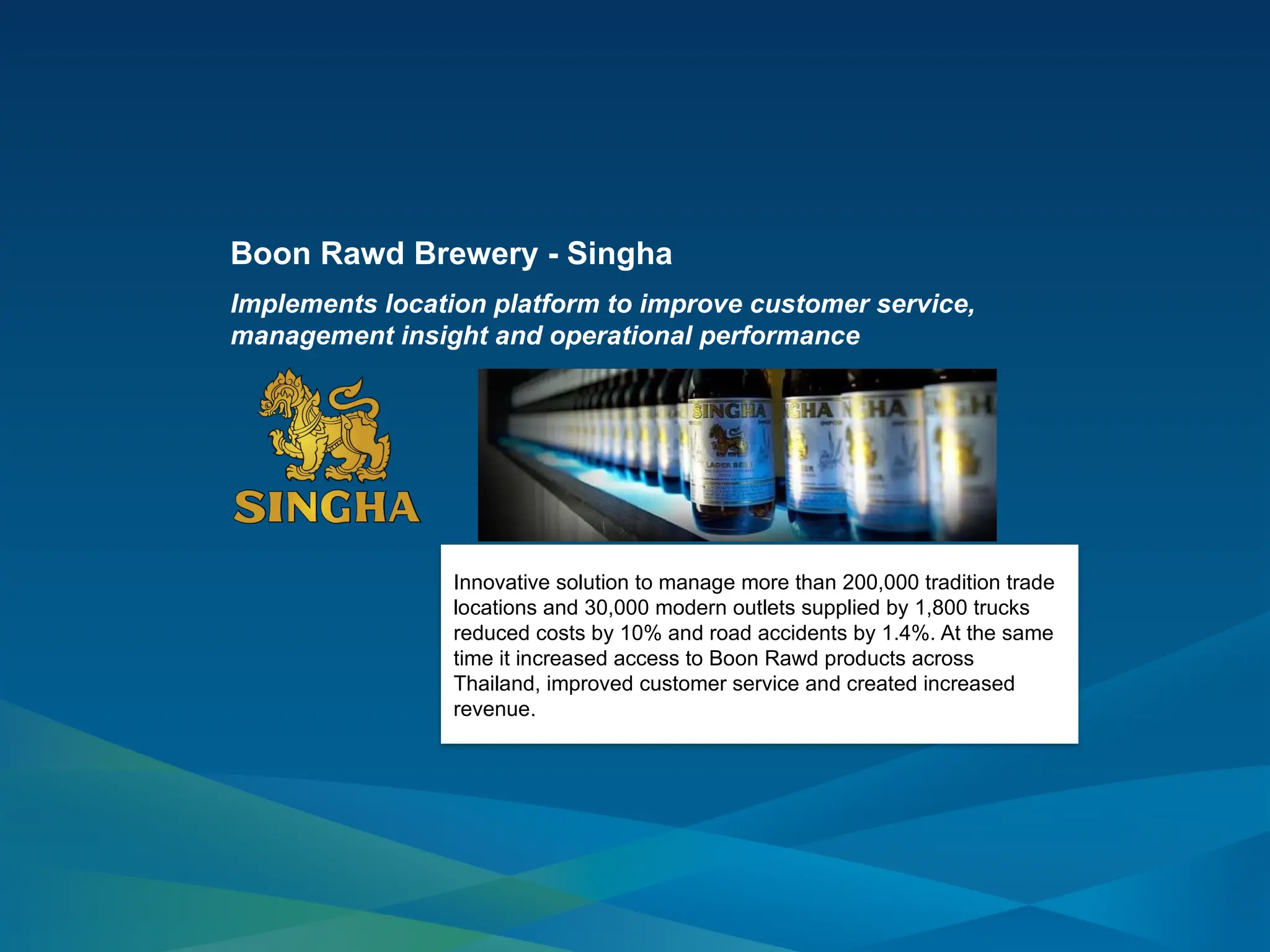 Innovative solution to manage more than 200,000 tradition trade
locations and 30,000 modern outlets supplied by 1,800 trucks
reduced costs by 10% and road accidents by 1.4%. At the same
time it increased access to Boon Rawd products across
Thailand, improved customer service and created increased
revenue.
Boon Rawd Brewery - Singha
Implements location platform to improve customer service,
management insight and operational performance
 