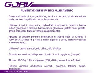 ALIMENTAZIONE IN FASE DI ALLENAMENTO
Quando si parla di sport, attività agonistica il concetto di alimentazione
varia, sana ed equilibrata dovrebbe prevedere:
Utilizzo di amidi, zuccheri e carboidrati favorevoli a medio e basso
indice glicemico e medio e basso carico glicemico (patate dolci, patate,
grano saraceno, frutta e verdura alcalinizzante).
Apporto di diverse porzioni settimanali di pesce ricco di Omega 3
(EPA-DHA).Utilizzo di proteine molto digeribili ( uova, proteine vegetali
e amminoacidi).
Utilizzo di grassi da noci, olio di lino, olio di oliva.
Riduzione massima dell'apporto di sale di sodio aggiunto (troppo!).
Almeno 20-30 g di fibra al giorno (500g-700 g tra verdura e frutta).
Ridurre alimenti
dolcificanti).

acidificanti

(cereali,

zuccheri,

latticini,

carne,

 