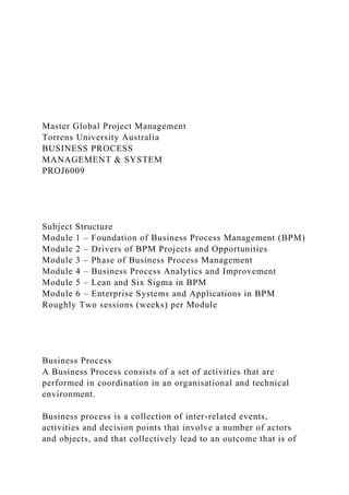 Master Global Project Management
Torrens University Australia
BUSINESS PROCESS
MANAGEMENT & SYSTEM
PROJ6009
Subject Structure
Module 1 – Foundation of Business Process Management (BPM)
Module 2 – Drivers of BPM Projects and Opportunities
Module 3 – Phase of Business Process Management
Module 4 – Business Process Analytics and Improvement
Module 5 – Lean and Six Sigma in BPM
Module 6 – Enterprise Systems and Applications in BPM
Roughly Two sessions (weeks) per Module
Business Process
A Business Process consists of a set of activities that are
performed in coordination in an organisational and technical
environment.
Business process is a collection of inter-related events,
activities and decision points that involve a number of actors
and objects, and that collectively lead to an outcome that is of
 