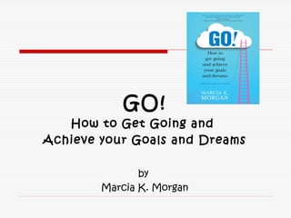 GO!
How to Get Going and
Achieve your Goals and Dreams
by
Marcia K. Morgan
 