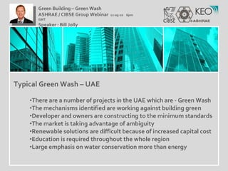Typical Green Wash – UAE There are a number of projects in the UAE which are - Green Wash The mechanisms identified are working against building green  Developer and owners are constructing to the minimum standards The market is taking advantage of ambiguity Renewable solutions are difficult because of increased capital cost Education is required throughout the whole region Large emphasis on water conservation more than energy Green Building – Green Wash ASHRAE / CIBSE Group Webinar  12-05-10  6pm GMT Speaker : Bill Jolly  