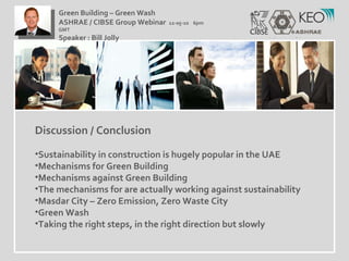 Discussion / Conclusion Sustainability in construction is hugely popular in the UAE Mechanisms for Green Building Mechanisms against Green Building The mechanisms for are actually working against sustainability Masdar City – Zero Emission, Zero Waste City Green Wash Taking the right steps, in the right direction but slowly Green Building – Green Wash ASHRAE / CIBSE Group Webinar  12-05-10  6pm GMT Speaker : Bill Jolly  