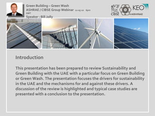 Introduction This presentation has been prepared to review Sustainability and Green Building with the UAE with a particular focus on Green Building or Green Wash. The presentation focuses the drivers for sustainability in the UAE and the mechanisms for and against these drivers. A discussion of the review is highlighted and typical case studies are presented with a conclusion to the presentation. Green Building – Green Wash ASHRAE / CIBSE Group Webinar  12-05-10  6pm GMT Speaker : Bill Jolly  