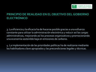 PRINCIPIO  DE  REALIDAD  EN  EL  OBJETIVO  DEL  GOBIERNO  
ELECTRÓNICO  
  
  
3.  La  eficiencia  y  la  eficacia  ha  de  hacerse  posible  gracias  a  una  esfuerzo  
constante  para  utilizar  la  administración  electrónica  y  reducir  así  las  cargas  
administrativas,  mejorando  así  los  procesos  organizativos  y  promocionando  
una  economía  sostenible  baja  en  emisiones  de  carbono.  
  
4.  La  implementación  de  las  prioridades  políticas  ha  de  realizarse  mediante  
los  habilitadores  clave  apropiados  y  las  precondiciones  legales  y  técnicas.  
 