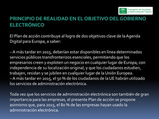 PRINCIPIO  DE  REALIDAD  EN  EL  OBJETIVO  DEL  GOBIERNO  
ELECTRÓNICO    
  
El  Plan  de  acción  contribuye  al  logro  de  dos  objetivos  clave  de  la  Agenda  
Digital  para  Europa,  a  saber:  
  
     A  más  tardar  en  2015,  deberían  estar  disponibles  en  línea  determinados  
servicios  públicos  transfronterizos  esenciales,  permitiendo  que  los  
empresarios  creen  y  exploten  un  negocio  en  cualquier  lugar  de  Europa,  con  
independencia  de  su  localización  original,  y  que  los  ciudadanos  estudien,  
trabajen,  residan  y  se  jubilen  en  cualquier  lugar  de  la  Unión  Europea.  
     A  más  tardar  en  2015,  el  50  %  de  los  ciudadanos  de  la  UE  habrán  utilizado  
los  servicios  de  administración  electrónica.  
  
Toda  vez  que  los  servicios  de  administración  electrónica  son  también  de  gran  
importancia  para  las  empresas,  el  presente  Plan  de  acción  se  propone  
asimismo  que,  para  2015,  el  80  %  de  las  empresas  hayan  usado  la  
administración  electrónica.  
 