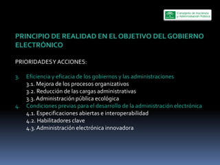 PRINCIPIO  DE  REALIDAD  EN  EL  OBJETIVO  DEL  GOBIERNO  
ELECTRÓNICO  
  
PRIORIDADES  Y  ACCIONES:  
  
3.     Eficiencia  y  eficacia  de  los  gobiernos  y  las  administraciones  
       3.1.  Mejora  de  los  procesos  organizativos  
       3.2.  Reducción  de  las  cargas  administrativas  
       3.3.  Administración  pública  ecológica  
4. Condiciones  previas  para  el  desarrollo  de  la  administración  electrónica  
       4.1.  Especificaciones  abiertas  e  interoperabilidad  
       4.2.  Habilitadores  clave  
       4.3.  Administración  electrónica  innovadora  
         
 