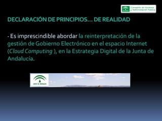  

-­‐  Es  imprescindible  abordar  la  reinterpretación  de  la  
gestión  de  Gobierno  Electrónico  en  el  espacio  Internet  
(Cloud  Computing  ),  en  la  Estrategia  Digital  de  la  Junta  de  
Andalucía.  
  
 