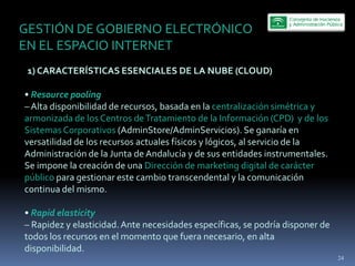 GESTIÓN  DE  GOBIERNO  ELECTRÓNICO  
EN  EL  ESPACIO  INTERNET  
     1)  CARACTERÍSTICAS  ESENCIALES  DE  LA  NUBE  (CLOUD)  
  
     Resource  pooling  
     Alta  disponibilidad  de  recursos,  basada  en  la  centralización  simétrica  y  
armonizada  de  los  Centros  de  Tratamiento  de  la  Información  (CPD)    y  de  los  
Sistemas  Corporativos  (AdminStore/AdminServicios).  Se  ganaría  en  
versatilidad  de  los  recursos  actuales  físicos  y  lógicos,  al  servicio  de  la  
Administración  de  la  Junta  de  Andalucía  y  de  sus  entidades  instrumentales.  
Se  impone  la  creación  de  una  Dirección  de  marketing  digital  de  carácter  
público  para  gestionar  este  cambio  transcendental  y  la  comunicación  
continua  del  mismo.  
  
     Rapid  elasticity  
     Rapidez  y  elasticidad.  Ante  necesidades  específicas,  se  podría  disponer  de  
todos  los  recursos  en  el  momento  que  fuera  necesario,  en  alta  
disponibilidad.
                                                                                             24
 