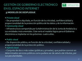 GESTIÓN  DE  GOBIERNO  ELECTRÓNICO  
EN  EL  ESPACIO  INTERNET  
     3)  MODELOS  DE  DESPLIEGUE  
  
     Private  cloud    
     De  propiedad  o  alquilada,  en  función  de  la  criticidad,  confidencialidad  y  
proporcionalidad  de  la  protección  pública  de  los  datos  y  de  la  información.  
     Community  cloud  
     Infraestructura  compartida  por  la  Administración  de  la  Junta  de  Andalucía  y  
sus  entidades  instrumentales.  Este  sería  el  modelo  lógico  para  el  Gobierno  
electrónico  a  implantar  en  los  próximos    cuatro  años.  
  
     Public  cloud  
     De  disposición  pública,  en  función  de  la  criticidad,  confidencialidad  y  
proporcionalidad  de  la  protección  pública  .    
     Hybrid  cloud  
     Conjunto  de  dos  o  más  nubes  (públicas  y  privadas),  que  podrían  convivir  en  
determinados  servicios  públicos  como  pudiera  ser  de  salud  o  de  tributos,  por  
sus  peculiaridades.
                                                                                                27
 