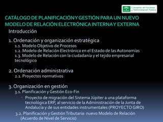 CATÁLOGO  DE  PLANIFICACIÓN  Y  GESTIÓN  PARA  UN  NUEVO  
MODELO  DE  RELACIÓN  ELECTRÓNICA  INTERNA  Y  EXTERNA    
 Introducción  
 1.  Ordenación  y  organización  estratégica  
      1.1.  Modelo  Objetivo  de  Procesos  
      1.2.  Modelo  de  Relación  Electrónica  en  el  Estado  de  las  Autonomías  
      1.3.  Modelo  de  Relación  con  la  ciudadanía  y  el  tejido  empresarial  
      tecnológico  

 2.  Ordenación  administrativa  
      2.1.  Proyectos  normativos           

 3.  Organización  en  gestión     
      3.1.  Planificación  y  Gestión  Eco-­‐Fin  
             Proyecto  de  migración  del  Sistema  Júpiter  a  una  plataforma  
             tecnológica  ERP,  al  servicio  de  la  Administración  de  la  Junta  de  
             Andalucía  y  de  sus  entidades  instrumentales  (PROYECTO  GIRO)  
      3.2.  Planificación  y  Gestión  Tributaria:  nuevo  Modelo  de  Relación  
         (Acuerdo  de  Nivel  de  Servicio)  
 