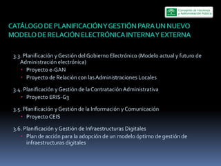 CATÁLOGO  DE  PLANIFICACIÓN  Y  GESTIÓN  PARA  UN  NUEVO  
MODELO  DE  RELACIÓN  ELECTRÓNICA  INTERNA  Y  EXTERNA    

 3.3.  Planificación  y  Gestión  del  Gobierno  Electrónico  (Modelo  actual  y  futuro  de  
    Administración  electrónica)  
        Proyecto  e-­‐GAN  
        Proyecto  de  Relación  con  las  Administraciones  Locales  

 3.4.  Planificación  y  Gestión  de  la  Contratación  Administrativa  
        Proyecto  ERIS-­‐G3  

 3.5.  Planificación  y  Gestión  de  la  Información  y  Comunicación  
        Proyecto  CEIS  

 3.6.  Planificación  y  Gestión  de  Infraestructuras  Digitales  
        Plan  de  acción  para  la  adopción  de  un  modelo  óptimo  de  gestión  de  
        infraestructuras  digitales  
 