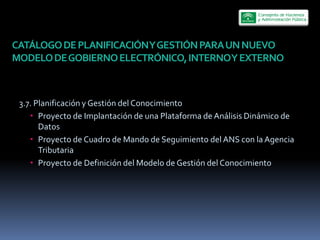CATÁLOGO  DE  PLANIFICACIÓN  Y  GESTIÓN  PARA  UN  NUEVO  
MODELO  DE  GOBIERNO  ELECTRÓNICO,  INTERNO  Y  EXTERNO  



 3.7.  Planificación  y  Gestión  del  Conocimiento  
        Proyecto  de  Implantación  de  una  Plataforma  de  Análisis  Dinámico  de  
        Datos  
        Proyecto  de  Cuadro  de  Mando  de  Seguimiento  del  ANS  con  la  Agencia  
        Tributaria  
        Proyecto  de  Definición  del  Modelo  de  Gestión  del  Conocimiento  
 