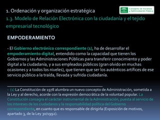 1.  Ordenación  y  organización  estratégica  
1.3.  Modelo  de  Relación  Electrónica  con  la  ciudadanía  y  el  tejido  
empresarial  tecnológico    

EMPODERAMIENTO  
   
-­‐  El  Gobierno  electrónico  correspondiente  (1),  ha  de  desarrollar  el  
empoderamiento  digital,  entendido  como  la  capacidad  que  tienen  los  
Gobiernos  y  las  Administraciones  Públicas  para  transferir  conocimiento  y  poder  
digital  a  la  ciudadanía,  y  a  sus  empleados  públicos  (gran  olvido  en  muchas  
ocasiones  y  a  todos  los  niveles),  que  tienen  que  ser  los  auténticos  artífices  de  ese  
servicio  público  a  la  traída,  llevada  y  sufrida  ciudadanía.  
     
_________________________________________________  
-­‐    (1)  La  Constitución  de  1978  alumbra  un  nuevo  concepto  de  Administración,  sometida  a  
la  Ley  y  al  derecho,  acorde  con  la  expresión  democrática  de  la  voluntad  popular.  La  
Constitución  consagra  el  carácter  instrumental  de  la  Administración,  puesta  al  servicio  de  
los  intereses  de  los  ciudadanos  y  la  responsabilidad  política  del  Gobierno    
correspondiente,  en  cuanto  que  es  responsable  de  dirigirla  (Exposición  de  motivos,  
apartado  3,  de  la  Ley  30/1992).  
 