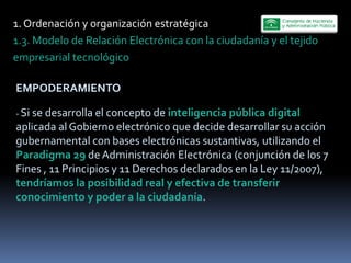 1.  Ordenación  y  organización  estratégica  
1.3.  Modelo  de  Relación  Electrónica  con  la  ciudadanía  y  el  tejido  
empresarial  tecnológico    

EMPODERAMIENTO  
   
-­‐  Si  se  desarrolla  el  concepto  de  inteligencia  pública  digital  
aplicada  al  Gobierno  electrónico  que  decide  desarrollar  su  acción  
gubernamental  con  bases  electrónicas  sustantivas,  utilizando  el  
Paradigma  29  de  Administración  Electrónica  (conjunción  de  los  7  
Fines  ,  11  Principios  y  11  Derechos  declarados  en  la  Ley  11/2007),  
tendríamos  la  posibilidad  real  y  efectiva  de  transferir  
conocimiento  y  poder  a  la  ciudadanía.  
 