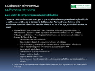 2.  Ordenación  administrativa  
2.1.  Proyectos  normativos  
2.1.2.  Orden  de  competencias  en  el  ámbito  tributario  
 Orden  de  18  de  noviembre  de  2010,  por  la  que  se  definen  las  competencias  de  aplicación  de  
 la  política  informática  de  la  Consejería  de  Hacienda  y  Administración  Pública,  en  la  
 Administración  Tributaria  de  la  Junta  de  Andalucía  (BOJA  núm.  248,  de  22  de  diciembre  de  
 2010)  
           Regula  el  ámbito  de  actuación  de  la  Dirección  General  de  Tecnologías  para  Hacienda  y  la  
           Administración  Electrónica  y  de  los  órganos  de  la  Administración  tributaria  de  la  Junta  de  
           Andalucía  en  los  Sistemas  y  Tecnologías  de  la  Información  y  la  Comunicación,  basado  en  un  
           Acuerdo  de  Nivel  de  Servicio.  
               -­‐ Gestión  de  la  demanda  informática  
               -­‐ Dotación  de  medios  electrónicos,  informáticos  y  telemáticos  
               -­‐ Utilización  de  programas  y  aplicaciones  electrónicos  ,  informáticos  y  telemáticos  
               -­‐ Medios  electrónicos  para  la  relación  de  los  ciudadanos  con  la  ATA  
               -­‐ Sistema  Unificado  de  Recursos  
               -­‐ Tratamiento  de  la  información  tributaria  
               -­‐ Censos  y  registros  fiscales  
               -­‐ Registro  Telemático  Tributario  
               -­‐ Comunicaciones  electrónicas  con  otras  Administraciones  Públicas  o  entidades  públicas  o  
                   privadas  
           Todas  estas  actuaciones  se  desarrollan  en  el  Plan  de  Acción  de  la  Agencia  Tributaria  de  Andalucía  
           para  2011.  
 