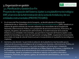 3.  Organización  en  gestión  
  3.1.  Planificación  y  Gestión  Eco-­‐Fin  
Proyecto  de  migración  del  Sistema  Júpiter  a  una  plataforma  tecnológica  
ERP,  al  servicio  de  la  Administración  de  la  Junta  de  Andalucía  y  de  sus  
entidades  instrumentales  (PROYECTO  GIRO)  
 En  el  marco  del  Plan  Estratégico  de  la  Consejería,    se  decidió  abordar  el  Proyecto  de  
 Implantación  de  un    Sistema  de  Gestión  Integral  de  Recursos  Organizativos  (ERP),  basado  en  un  
 Sistema  de  gestión  estándar  de  mercado  adaptado  a  las  necesidades  de  la  Consejería  de  
 Hacienda  y  Administración  Pública,  en  su  proyección  de  servicios  económicos,  financieros,  de  
 ingresos,  de  gastos  y  de  contratación  administrativa,  en  la  Administración  de  la  Junta  de  
 Andalucía  y  sus  entidades  instrumentales,  que  permite  la  migración  del  Sistema  Júpiter  a  una  
 plataforma  tecnológica  con  visión  de  organización  compleja  (ERP),  respetando  el  conocimiento  
 acumulado  a  lo  largo  de  vida  del  Sistema  actual  e  incorporándolo  en  la  plataforma  tecnológica  a  
 implantar.  
 Asimismo,  esta  decisión    ha  permitido  la  selección  de  la  plataforma  más  favorable  para  la  
 cobertura  de  los  procesos  estratégicos  de  la  Consejería  de  Hacienda  y  Administración  Pública,  en  
 el  núcleo  económico  y  financiero,  y  con  visión  tecnológica  suficiente  para  ir  integrando  
 progresivamente  todos  los  procesos  definidos  en  el  Mapa  Objetivo  de  Procesos,  a  digitalizar,  de  
 la  Consejería,  al  servicio  de  la  Administración  de  la  Junta  de  Andalucía  y  sus  entidades  
 instrumentales,  desde  la  competencia  conferida  en  relación  con  la  política  informática  
 económica,  financiera,  de  ingresos  y  gastos,  de  contratación  administrativa,  y  de  recursos  
 humanos.                                                                                                           45
 