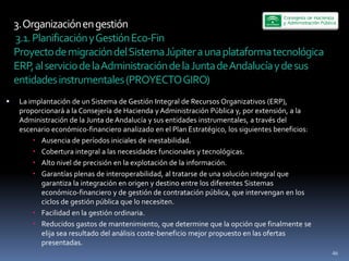 3.  Organización  en  gestión  
  3.1.  Planificación  y  Gestión  Eco-­‐Fin  
Proyecto  de  migración  del  Sistema  Júpiter  a  una  plataforma  tecnológica  
ERP,  al  servicio  de  la  Administración  de  la  Junta  de  Andalucía  y  de  sus  
entidades  instrumentales  (PROYECTO  GIRO)  
 La  implantación  de  un  Sistema  de  Gestión  Integral  de  Recursos  Organizativos  (ERP),  
 proporcionará  a  la  Consejería  de  Hacienda  y  Administración  Pública  y,  por  extensión,  a  la  
 Administración  de  la  Junta  de  Andalucía  y  sus  entidades  instrumentales,  a  través  del  
 escenario  económico-­‐financiero  analizado  en  el  Plan  Estratégico,  los  siguientes  beneficios:  
        Ausencia  de  períodos  iniciales  de  inestabilidad.  
        Cobertura  integral  a  las  necesidades  funcionales  y  tecnológicas.  
        Alto  nivel  de  precisión  en  la  explotación  de  la  información.  
        Garantías  plenas  de  interoperabilidad,  al  tratarse  de  una  solución  integral  que  
        garantiza  la  integración  en  origen  y  destino  entre  los  diferentes  Sistemas  
        económico-­‐financiero  y  de  gestión  de  contratación  pública,  que  intervengan  en  los  
        ciclos  de  gestión  pública  que  lo  necesiten.  
        Facilidad  en  la  gestión  ordinaria.  
        Reducidos  gastos  de  mantenimiento,  que  determine  que  la  opción  que  finalmente  se  
        elija  sea  resultado  del  análisis  coste-­‐beneficio  mejor  propuesto  en  las  ofertas  
        presentadas.  
                                                                                                            46
 