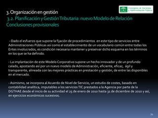 3.  Organización  en  gestión  
  3.2.  Planificación  y  Gestión  Tributaria:  nuevo  Modelo  de  Relación  
Conclusiones  provisionales  

   -­‐  Dado  el  esfuerzo  que  supone  la  fijación  de  procedimientos    en  este  tipo  de  servicios  entre  
 Administraciones  Públicas  así  como  el  establecimiento  de  un  vocabulario  común  entre  todas  los  
 Entes  involucrados,  es  condición  necesaria  mantener  y  preservar  dicho  esquema  en  los  términos  
 en  los  que  se  ha  definido.  
   
 -­‐  La  implantación  de  este  Modelo  Corporativo  supone  un  hecho  innovador  y  de  un  profundo  
 calado,  apostando  así  por  un  nuevo  modelo  de  Administración,  eficiente,  eficaz,    ágil  y  
 transparente,  alineada  con  las  mejores  prácticas  en  prestación  y  gestión,  de  entre  las  disponibles  
 en  el  mercado.  
   
 -­‐  Asimismo,  se  incorpora  al  Acuerdo  de  Nivel  de  Servicio,  un  estudio  de  costes,  basado  en  
 contabilidad  analítica,  imputables  a  los  servicios  TIC  prestados  a  la  Agencia  por  parte  de  la  
 DGTHAE  desde  el  inicio  de  su  actividad  el  25  de  enero  de  2010  hasta  31  de  diciembre  de  2010  y  así,  
 en  ejercicios  económicos  sucesivos.  
   




                                                                                                                        56
 