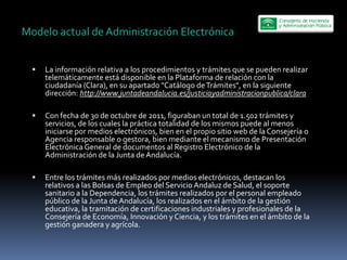 Modelo  actual  de  Administración  Electrónica  


     La  información  relativa  a  los  procedimientos  y  trámites  que  se  pueden  realizar  
     telemáticamente  está  disponible  en  la  Plataforma  de  relación  con  la  
     ciudadanía  (Clara),  en  su  apartado  "Catálogo  de  Trámites",  en  la  siguiente  
     dirección:  http://www.juntadeandalucia.es/justiciayadministracionpublica/clara  
       
     Con  fecha  de  30  de  octubre  de  2011,  figuraban  un  total  de  1.502  trámites  y  
     servicios,  de  los  cuales  la  práctica  totalidad  de  los  mismos  puede  al  menos  
     iniciarse  por  medios  electrónicos,  bien  en  el  propio  sitio  web  de  la  Consejería  o  
     Agencia  responsable  o  gestora,  bien  mediante  el  mecanismo  de  Presentación  
     Electrónica  General  de  documentos  al  Registro  Electrónico  de  la  
     Administración  de  la  Junta  de  Andalucía.  
       
     Entre  los  trámites  más  realizados  por  medios  electrónicos,  destacan  los  
     relativos  a  las  Bolsas  de  Empleo  del  Servicio  Andaluz  de  Salud,  el  soporte  
     sanitario  a  la  Dependencia,  los  trámites  realizados  por  el  personal  empleado  
     público  de  la  Junta  de  Andalucía,  los  realizados  en  el  ámbito  de  la  gestión  
     educativa,  la  tramitación  de  certificaciones  industriales  y  profesionales  de  la  
     Consejería  de  Economía,  Innovación  y  Ciencia,  y  los  trámites  en  el  ámbito  de  la  
     gestión  ganadera  y  agrícola.  
 