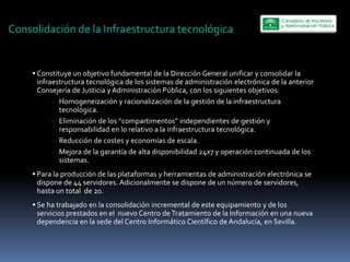 Consolidación  de  la  Infraestructura  tecnológica  


      Constituye  un  objetivo  fundamental  de  la  Dirección  General  unificar  y  consolidar  la  
      infraestructura  tecnológica  de  los  sistemas  de  administración  electrónica  de  la  anterior  
      Consejería  de  Justicia  y  Administración  Pública,  con  los  siguientes  objetivos:  
           -­‐ Homogeneización  y  racionalización  de  la  gestión  de  la  infraestructura  
               tecnológica.  
           -­‐
               responsabilidad  en  lo  relativo  a  la  infraestructura  tecnológica.  
           -­‐ Reducción  de  costes  y  economías  de  escala.  
           -­‐ Mejora  de  la  garantía  de  alta  disponibilidad  24x7  y  operación  continuada  de  los  
               sistemas.  
      Para  la  producción  de  las  plataformas  y  herramientas  de  administración  electrónica  se  
      dispone  de  44  servidores.  Adicionalmente  se  dispone  de  un  número  de  servidores,  
      hasta  un  total    de  20.  
      Se  ha  trabajado  en  la  consolidación  incremental  de  este  equipamiento  y  de  los  
      servicios  prestados  en  el    nuevo  Centro  de  Tratamiento  de  la  Información  en  una  nueva  
      dependencia  en  la  sede  del  Centro  Informático  Científico  de  Andalucía,  en  Sevilla.  
 