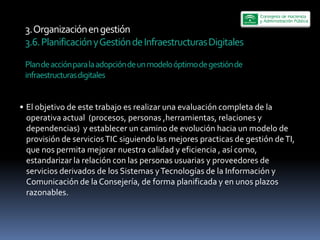 3.  Organización  en  gestión  
3.6.  Planificación  y  Gestión  de  Infraestructuras  Digitales  
  
Plan  de  acción  para  la  adopción  de  un  modelo  óptimo  de  gestión  de  
infraestructuras  digitales  


El  objetivo  de  este  trabajo  es  realizar  una  evaluación  completa  de  la  
operativa  actual    (procesos,  personas  ,herramientas,  relaciones  y  
dependencias)    y  establecer  un  camino  de  evolución  hacia  un  modelo  de  
provisión  de  servicios  TIC  siguiendo  las  mejores  practicas  de  gestión  de  TI,  
que  nos  permita  mejorar  nuestra  calidad  y  eficiencia  ,  así  como,  
estandarizar  la  relación  con  las  personas  usuarias  y  proveedores  de  
servicios  derivados  de  los  Sistemas  y  Tecnologías  de  la  Información  y  
Comunicación  de  la  Consejería,  de  forma  planificada  y  en  unos  plazos  
razonables.    
 