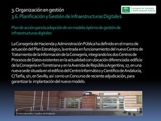 3.  Organización  en  gestión  
3.6.  Planificación  y  Gestión  de  Infraestructuras  Digitales  

Plan  de  acción  para  la  adopción  de  un  modelo  óptimo  de  gestión  de  
infraestructuras  digitales  
  
La  Consejería  de  Hacienda  y  Administración  Pública  ha  definido  en  el  marco  de  
     
actuación  del  Plan  Estratégico,  la  entrada  en  funcionamiento  del  nuevo  Centro  de  
Tratamiento  de  la  Información  de  la  Consejería,  integrando  los  dos  Centros  de  
Procesos  de  Datos  existentes  en  la  actualidad  con  ubicación  diferenciada:  edificio  
de  la  Consejería  en  Torretriana  y  en  la  Avenida  de  República  Argentina,  27,  en  una  
nueva  sede  situada  en  el  edificio  del  Centro  Informático  y  Científico  de  Andalucía,  
C/  Tarfia,  s/n,  en  Sevilla,  así    como  un  Concurso  de  reciente  adjudicación,  para  
garantizar  la    implantación  del  nuevo  modelo.    
  
 