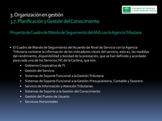 3.  Organización  en  gestión  
3.7.  Planificación  y  Gestión  del  Conocimiento  
  
Proyecto  de  Cuadro  de  Mando  de  Seguimiento  del  ANS  con  la  Agencia  Tributaria  


  El  Cuadro  de  Mando  de  Seguimiento  del  Acuerdo  de  Nivel  de  Servicio  con  la  Agencia  
  Tributaria  contiene  la  información  de  los  indicadores  claves  del  servicio,  esto  es,  las  medidas  
  del  rendimiento,  disponibilidad  y  bondad  de  la  prestación,  que  se  han  definido  y  acordado  
  para  cada  uno  de  los  Servicios  TIC  de  la  Cartera,  que  son:  
           Gobierno  Corporativo  de  TI.  
           Gestión  del  Servicio  
           Sistemas  de  Soporte  Funcional  a  la  Gestión  Tributaria  
           Sistemas  de  Soporte  Funcional  a  la  Gestión  Presupuestaria,  Contable  y  Tesorera  
           Servicio  de  Información  y  Atención  Tributarias  
           Sistemas  de  Soporte  a  la  Gestión  del  Conocimiento  
           Gestión  del  Puesto  de  Usuario  
           Servicios  Horizontales  
 