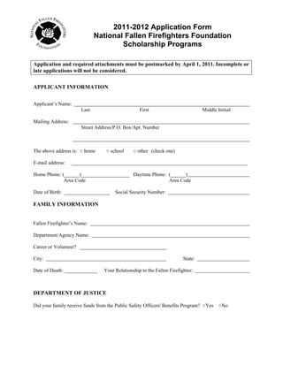 2011-2012 Application Form
                             National Fallen Firefighters Foundation
                                     Scholarship Programs

Application and required attachments must be postmarked by April 1, 2011. Incomplete or
late applications will not be considered.

APPLICANT INFORMATION


Applicant’s Name:
                      Last                        First                          Middle Initial

Mailing Address:
                      Street Address/P.O. Box/Apt. Number



The above address is: ○ home      ○ school     ○ other (check one)

E-mail address:    _____________________________________________________________________

Home Phone: (______)___________________ Daytime Phone: (______)
             Area Code                                 Area Code

Date of Birth: __________________     Social Security Number:

FAMILY INFORMATION


Fallen Firefighter’s Name:

Department/Agency Name:

Career or Volunteer? __________________________________

City:                                                                   State:

Date of Death: _____________     Your Relationship to the Fallen Firefighter:



DEPARTMENT OF JUSTICE

Did your family receive funds from the Public Safety Officers' Benefits Program? ○Yes    ○No
 