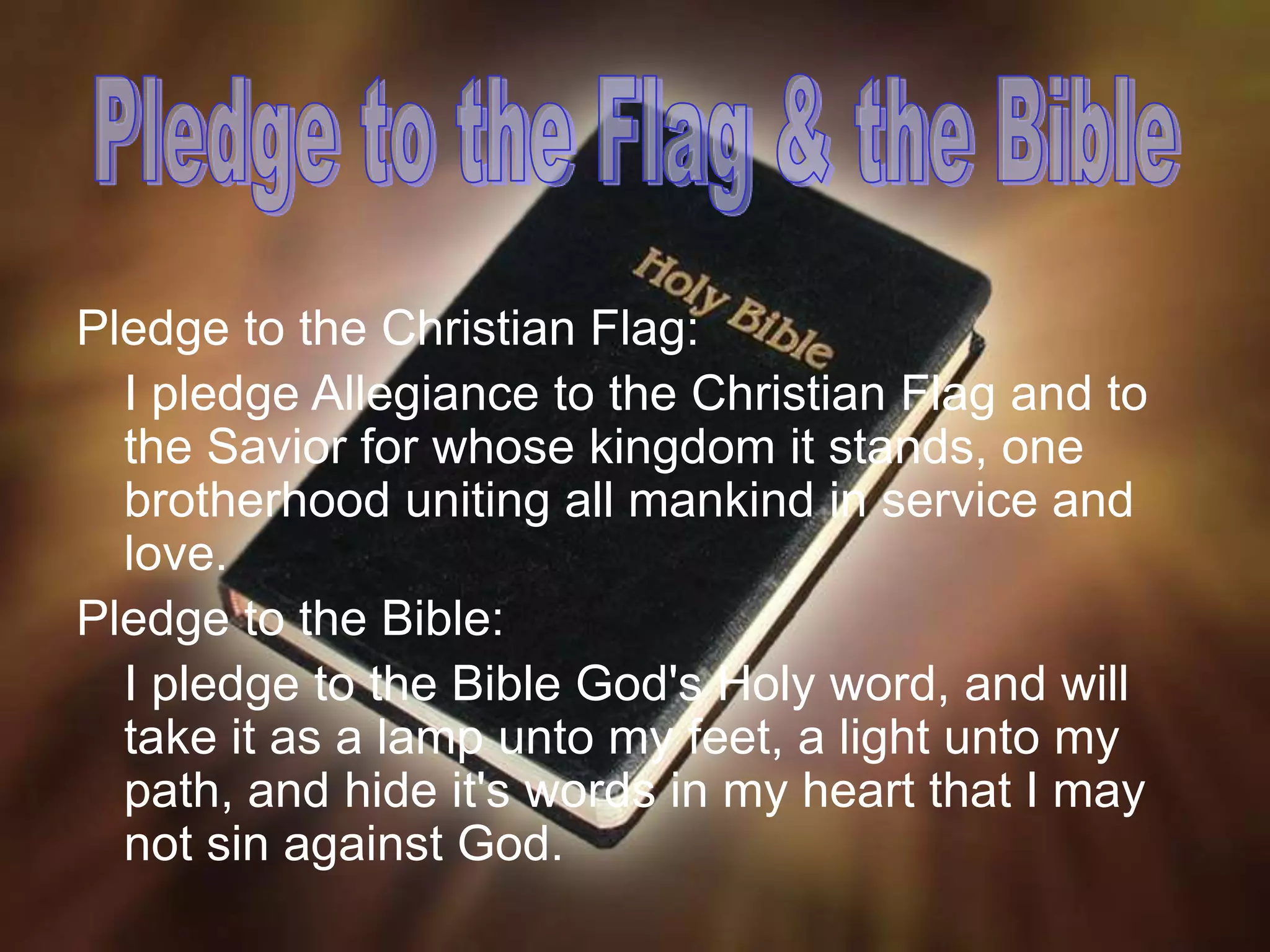 Pledge to the Christian Flag:
I pledge Allegiance to the Christian Flag and to
the Savior for whose kingdom it stands, one
brotherhood uniting all mankind in service and
love.
Pledge to the Bible:
I pledge to the Bible God's Holy word, and will
take it as a lamp unto my feet, a light unto my
path, and hide it's words in my heart that I may
not sin against God.
 