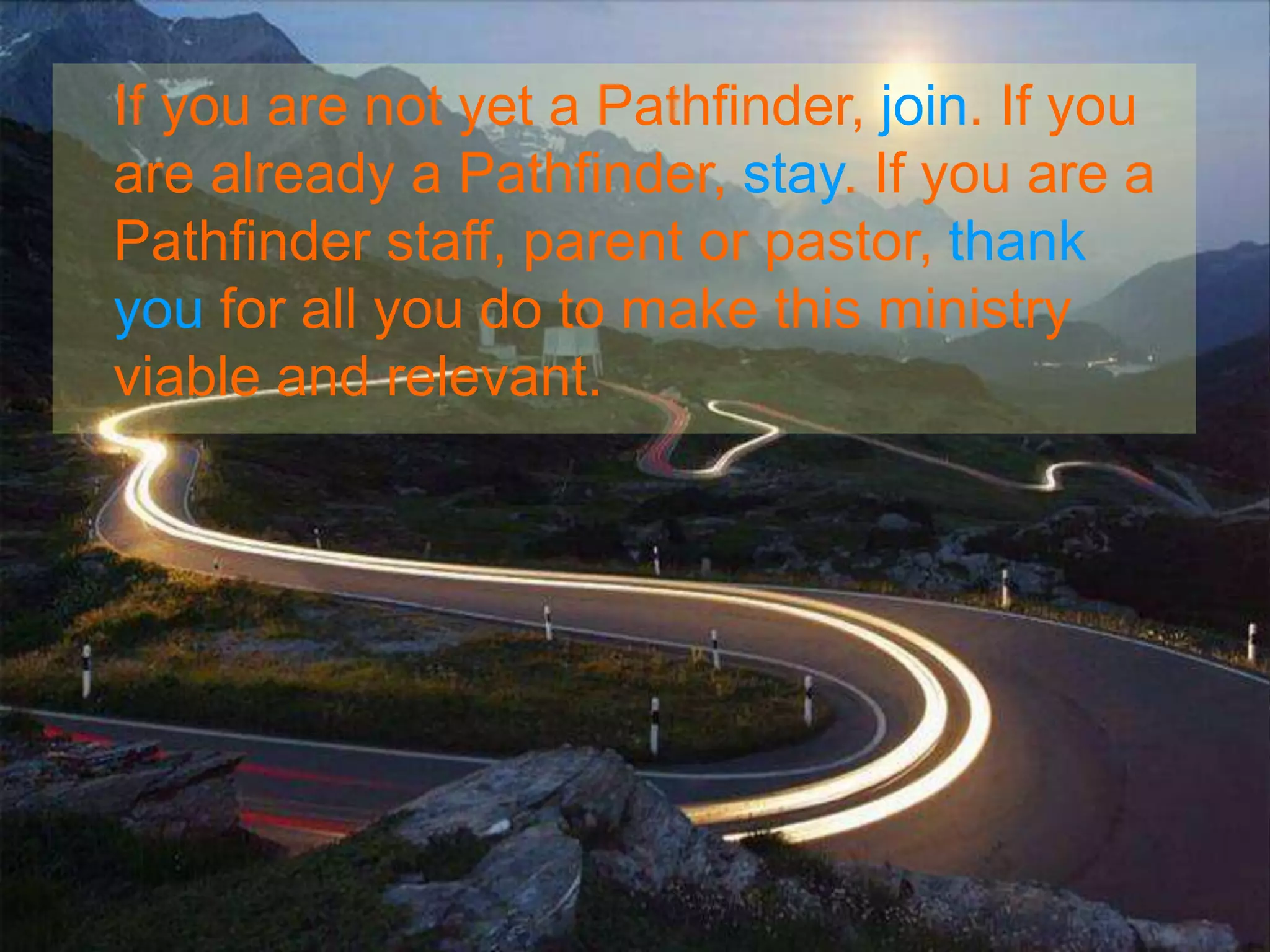 If you are not yet a Pathfinder, join. If you
are already a Pathfinder, stay. If you are a
Pathfinder staff, parent or pastor, thank
you for all you do to make this ministry
viable and relevant.
 