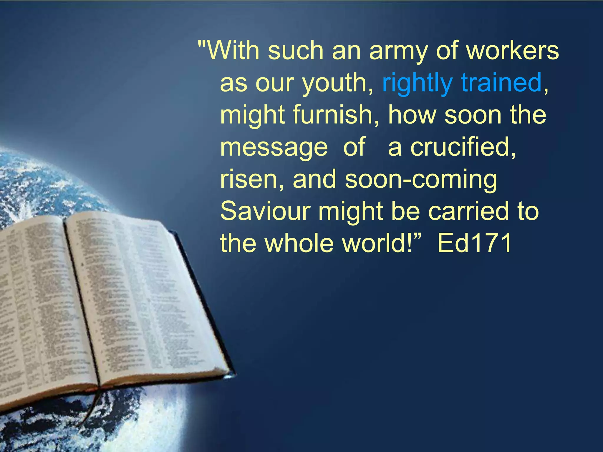 "With such an army of workers
as our youth, rightly trained,
might furnish, how soon the
message of a crucified,
risen, and soon-coming
Saviour might be carried to
the whole world!” Ed171
 