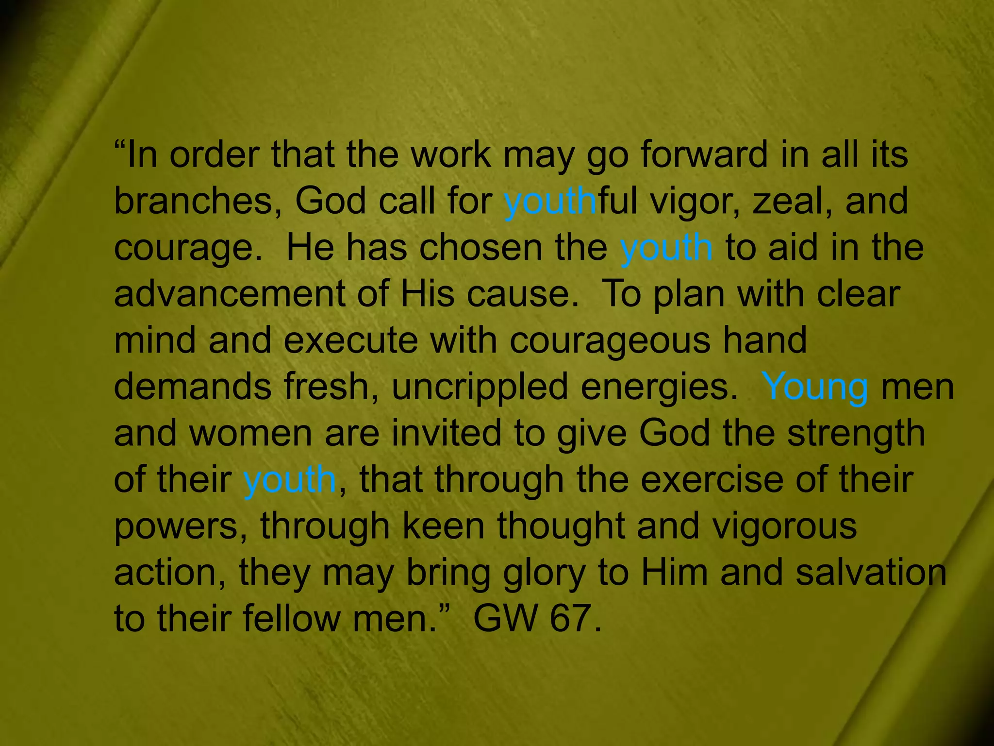 “In order that the work may go forward in all its
branches, God call for youthful vigor, zeal, and
courage. He has chosen the youth to aid in the
advancement of His cause. To plan with clear
mind and execute with courageous hand
demands fresh, uncrippled energies. Young men
and women are invited to give God the strength
of their youth, that through the exercise of their
powers, through keen thought and vigorous
action, they may bring glory to Him and salvation
to their fellow men.” GW 67.
 
