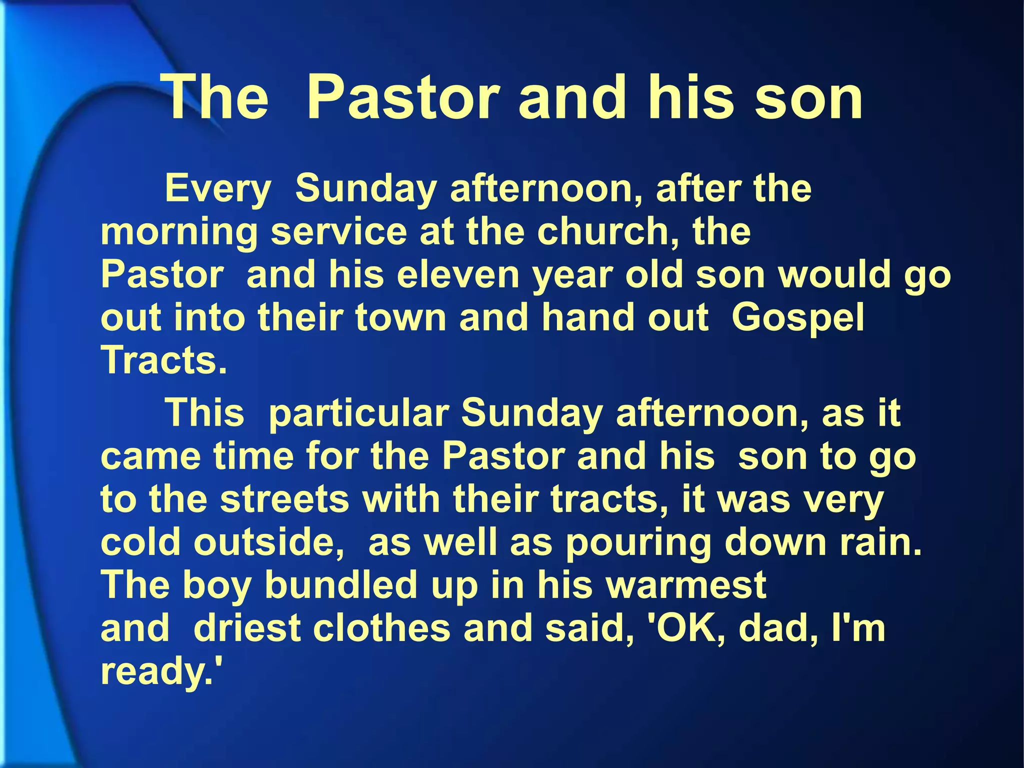 The Pastor and his son
Every Sunday afternoon, after the
morning service at the church, the
Pastor and his eleven year old son would go
out into their town and hand out Gospel
Tracts.
This particular Sunday afternoon, as it
came time for the Pastor and his son to go
to the streets with their tracts, it was very
cold outside, as well as pouring down rain.
The boy bundled up in his warmest
and driest clothes and said, 'OK, dad, I'm
ready.'
 