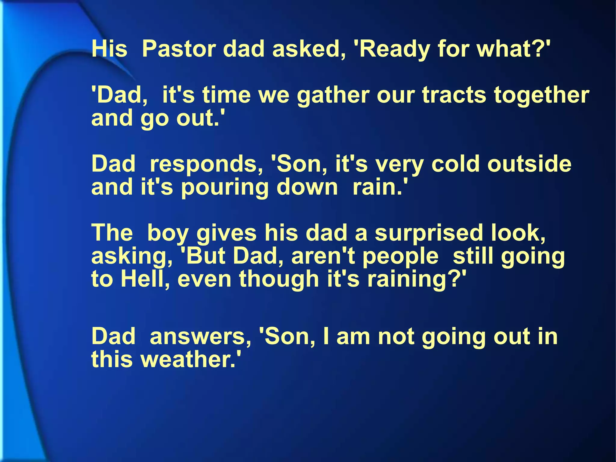 His Pastor dad asked, 'Ready for what?'
'Dad, it's time we gather our tracts together
and go out.'
Dad responds, 'Son, it's very cold outside
and it's pouring down rain.'
The boy gives his dad a surprised look,
asking, 'But Dad, aren't people still going
to Hell, even though it's raining?'
Dad answers, 'Son, I am not going out in
this weather.'
 