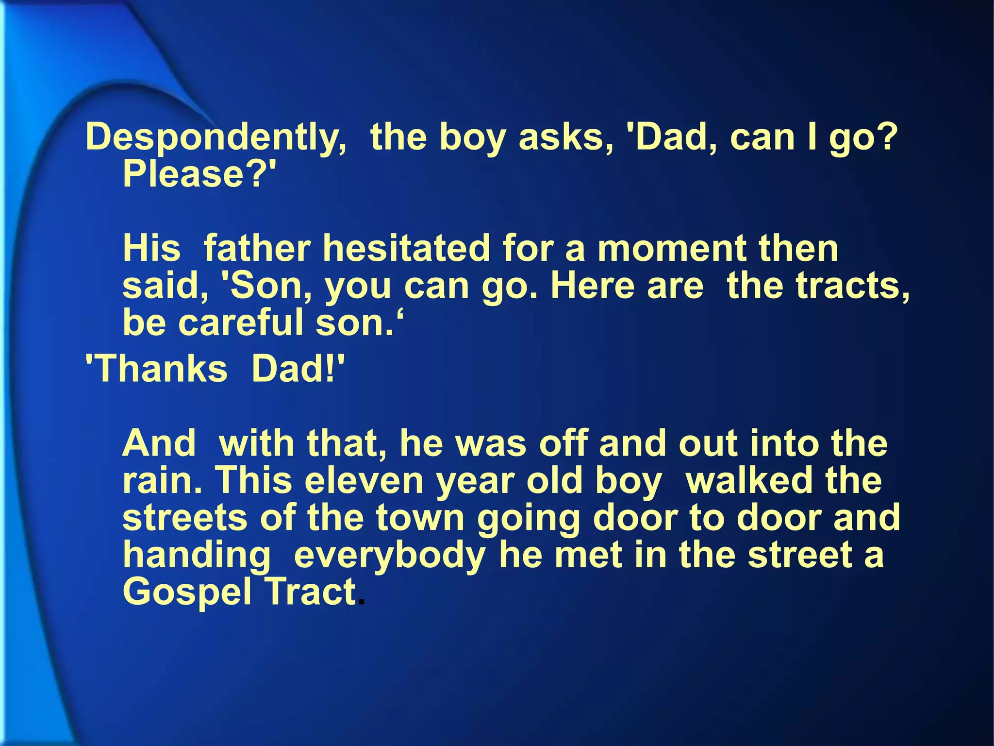 Despondently, the boy asks, 'Dad, can I go?
Please?'
His father hesitated for a moment then
said, 'Son, you can go. Here are the tracts,
be careful son.‘
'Thanks Dad!'
And with that, he was off and out into the
rain. This eleven year old boy walked the
streets of the town going door to door and
handing everybody he met in the street a
Gospel Tract.
 
