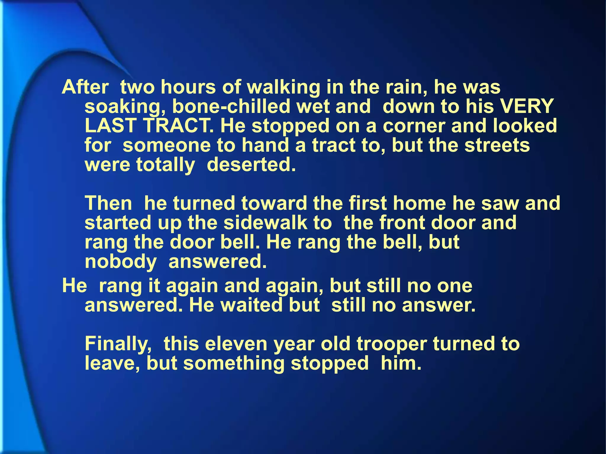 After two hours of walking in the rain, he was
soaking, bone-chilled wet and down to his VERY
LAST TRACT. He stopped on a corner and looked
for someone to hand a tract to, but the streets
were totally deserted.
Then he turned toward the first home he saw and
started up the sidewalk to the front door and
rang the door bell. He rang the bell, but
nobody answered.
He rang it again and again, but still no one
answered. He waited but still no answer.
Finally, this eleven year old trooper turned to
leave, but something stopped him.
 