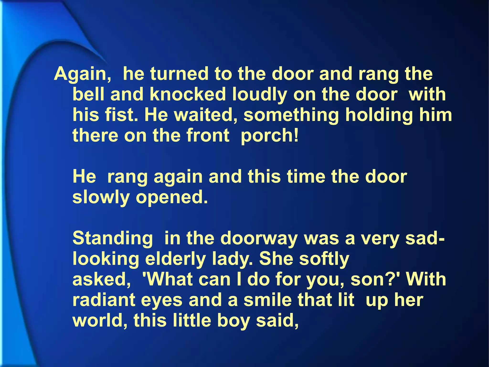 Again, he turned to the door and rang the
bell and knocked loudly on the door with
his fist. He waited, something holding him
there on the front porch!
He rang again and this time the door
slowly opened.
Standing in the doorway was a very sad-
looking elderly lady. She softly
asked, 'What can I do for you, son?' With
radiant eyes and a smile that lit up her
world, this little boy said,
 