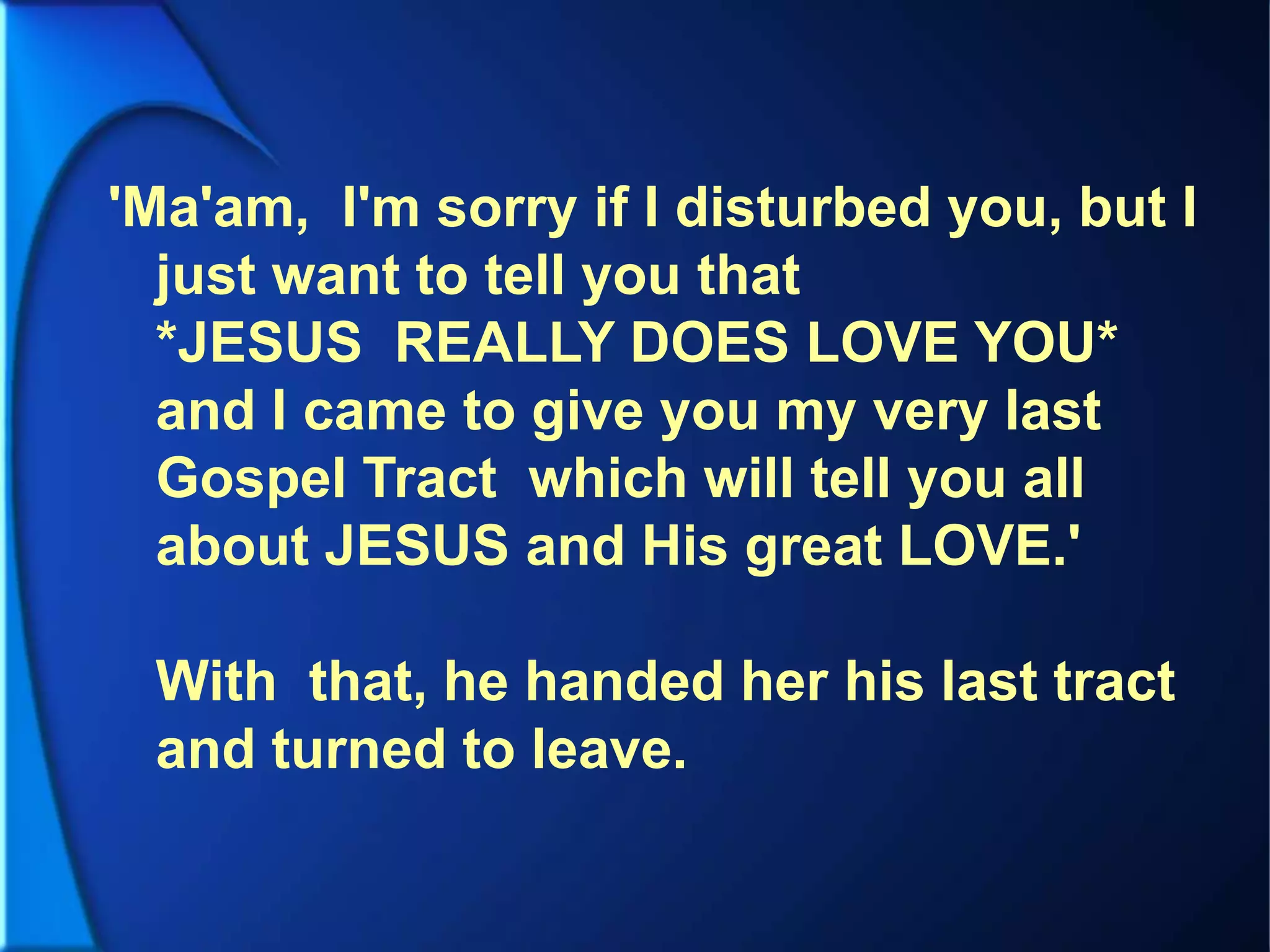'Ma'am, I'm sorry if I disturbed you, but I
just want to tell you that
*JESUS REALLY DOES LOVE YOU*
and I came to give you my very last
Gospel Tract which will tell you all
about JESUS and His great LOVE.'
With that, he handed her his last tract
and turned to leave.
 