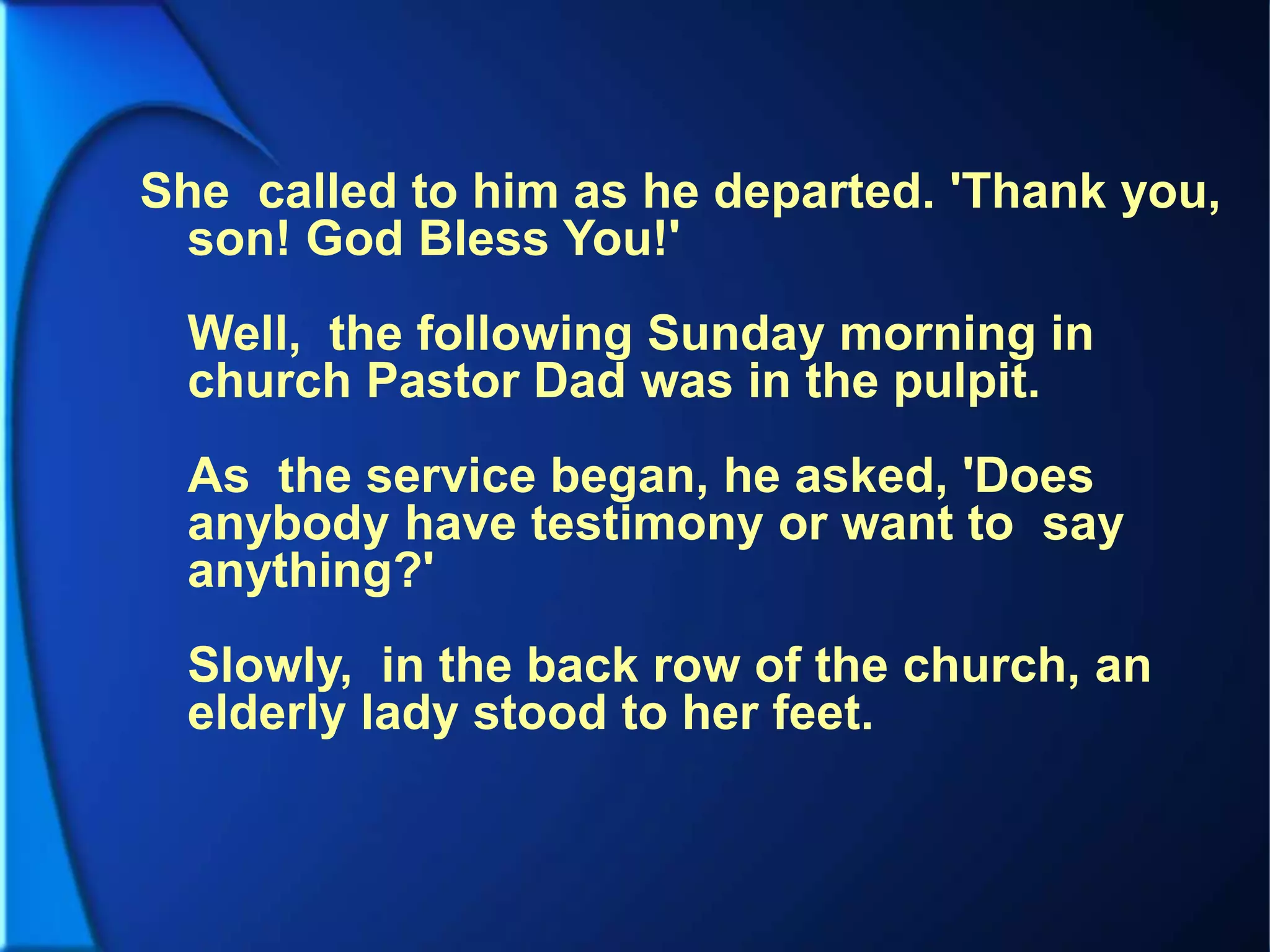 She called to him as he departed. 'Thank you,
son! God Bless You!'
Well, the following Sunday morning in
church Pastor Dad was in the pulpit.
As the service began, he asked, 'Does
anybody have testimony or want to say
anything?'
Slowly, in the back row of the church, an
elderly lady stood to her feet.
 