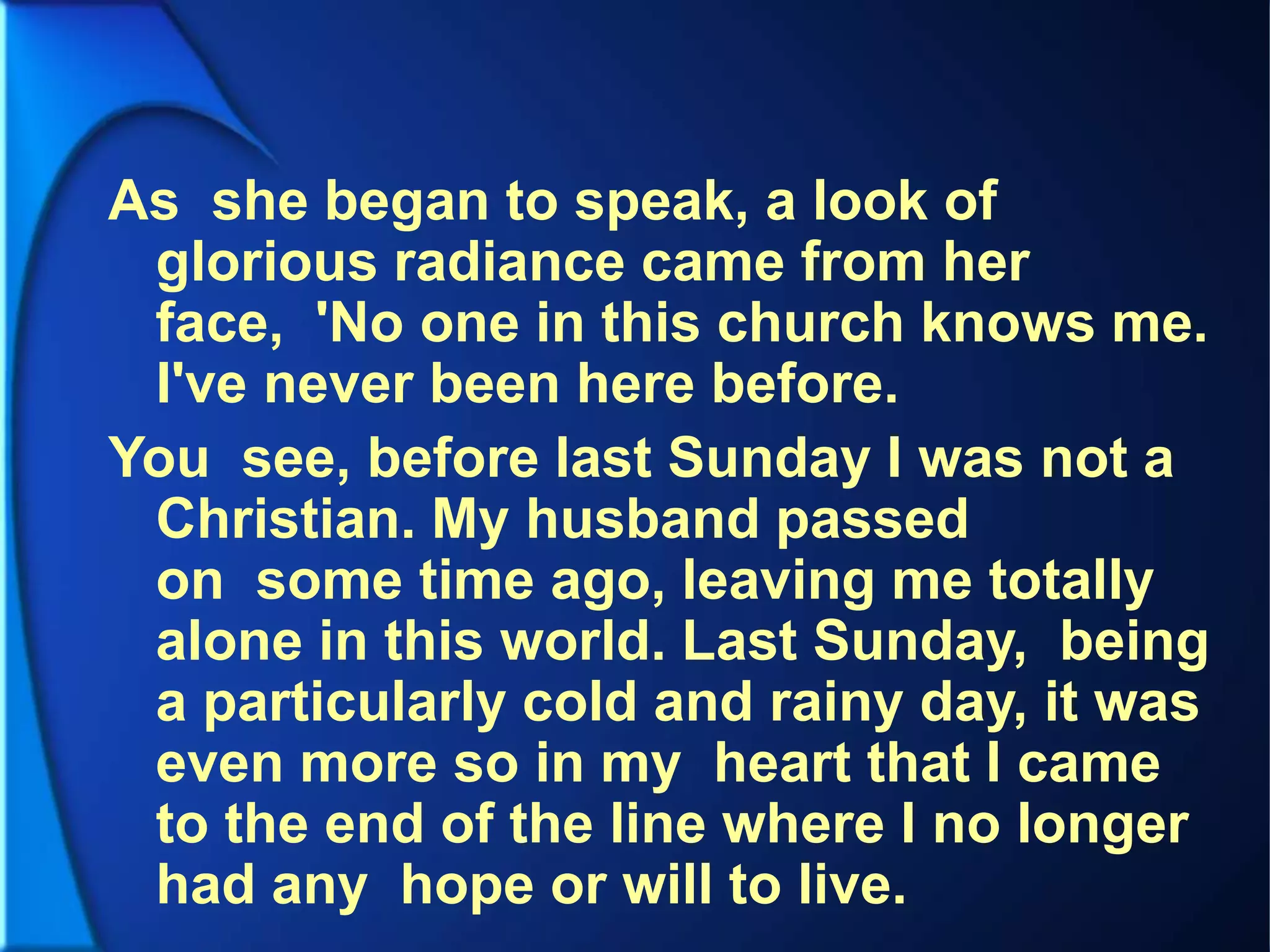 As she began to speak, a look of
glorious radiance came from her
face, 'No one in this church knows me.
I've never been here before.
You see, before last Sunday I was not a
Christian. My husband passed
on some time ago, leaving me totally
alone in this world. Last Sunday, being
a particularly cold and rainy day, it was
even more so in my heart that I came
to the end of the line where I no longer
had any hope or will to live.
 