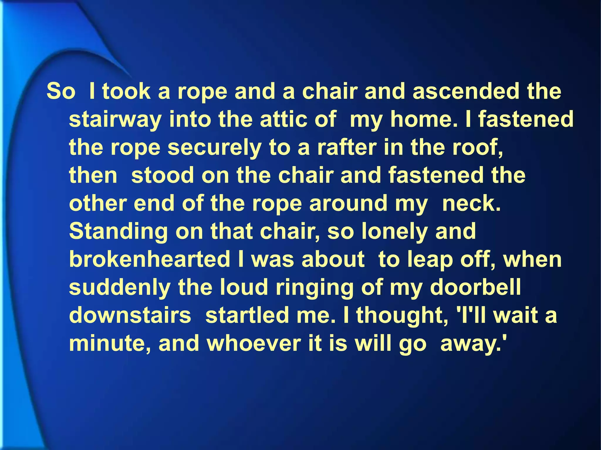 So I took a rope and a chair and ascended the
stairway into the attic of my home. I fastened
the rope securely to a rafter in the roof,
then stood on the chair and fastened the
other end of the rope around my neck.
Standing on that chair, so lonely and
brokenhearted I was about to leap off, when
suddenly the loud ringing of my doorbell
downstairs startled me. I thought, 'I'll wait a
minute, and whoever it is will go away.'
 